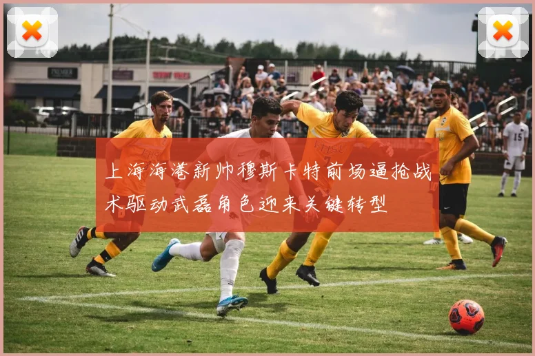 上海海港新帅穆斯卡特前场逼抢战术驱动武磊角色迎来关键转型