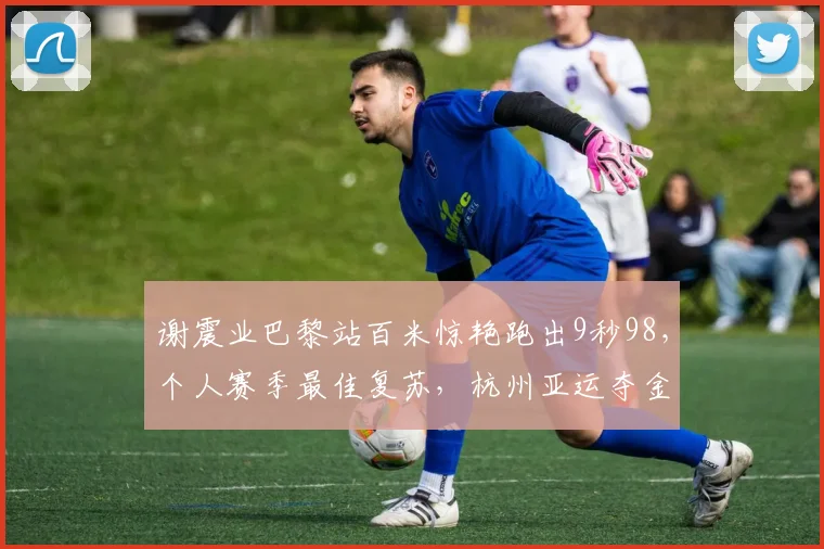 谢震业巴黎站百米惊艳跑出9秒98，个人赛季最佳复苏，杭州亚运夺金前景一片光明