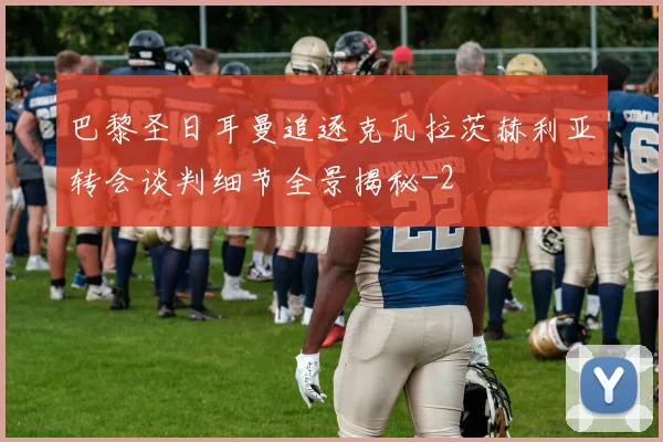 巴黎圣日耳曼追逐克瓦拉茨赫利亚转会谈判细节全景揭秘