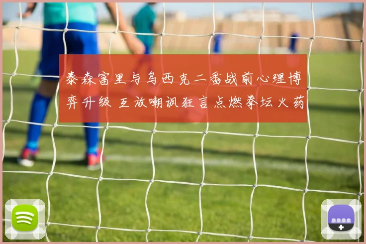 泰森富里与乌西克二番战前心理博弈升级 互放嘲讽狂言点燃拳坛火药味