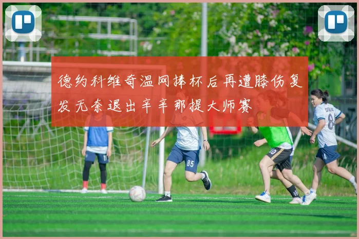 德约科维奇温网捧杯后再遭膝伤复发无奈退出辛辛那提大师赛