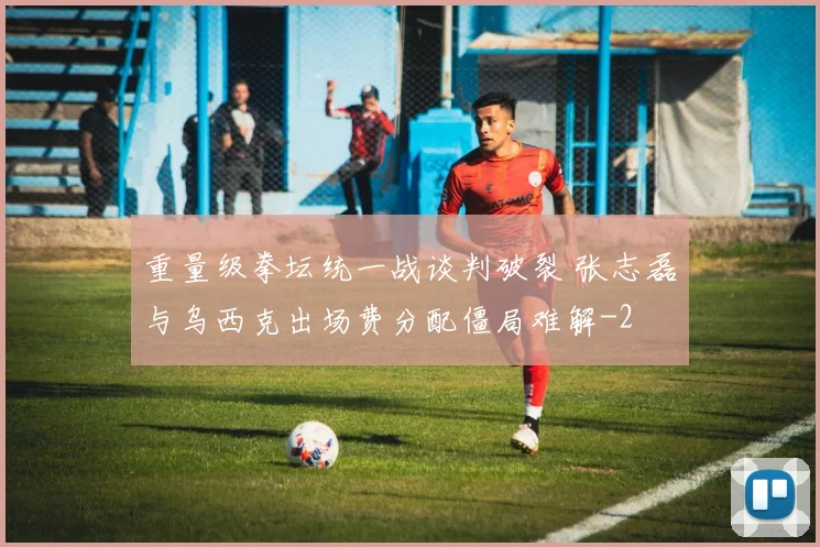 重量级拳坛统一战谈判破裂 张志磊与乌西克出场费分配僵局难解