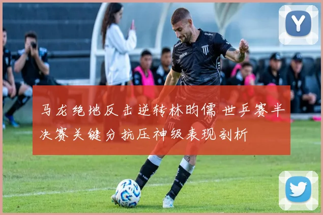 马龙绝地反击逆转林昀儒 世乒赛半决赛关键分抗压神级表现剖析