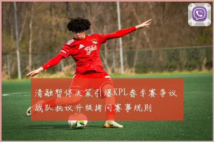 清融暂停决策引爆KPL春季赛争议 战队抗议升级拷问赛事规则