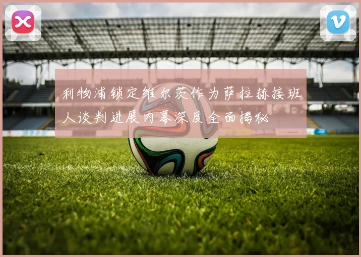 利物浦锁定维尔茨作为萨拉赫接班人谈判进展内幕深度全面揭秘