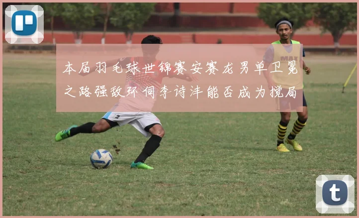 本届羽毛球世锦赛安赛龙男单卫冕之路强敌环伺李诗沣能否成为搅局黑马创奇迹