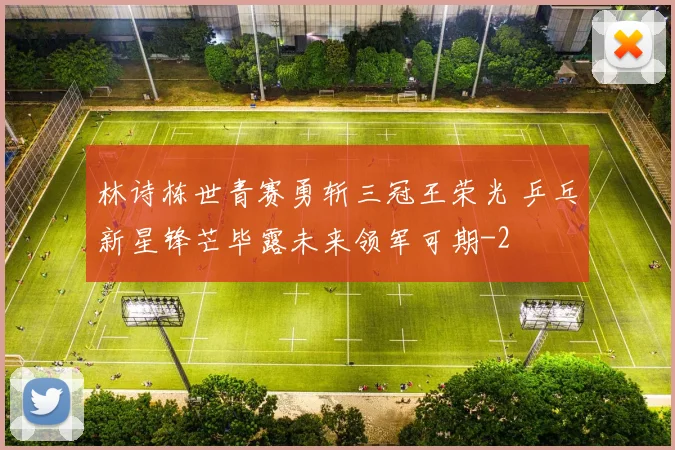 林诗栋世青赛勇斩三冠王荣光 乒乓新星锋芒毕露未来领军可期