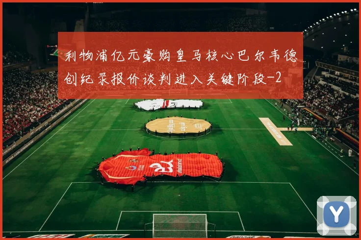 利物浦亿元豪购皇马核心巴尔韦德创纪录报价谈判进入关键阶段