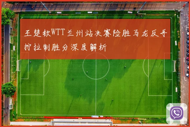 王楚钦WTT兰州站决赛险胜马龙反手拧拉制胜分深度解析