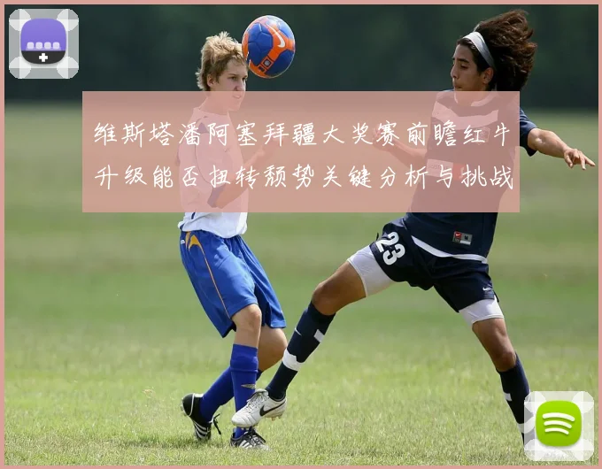 维斯塔潘阿塞拜疆大奖赛前瞻红牛升级能否扭转颓势关键分析与挑战