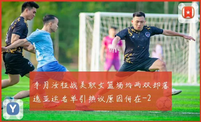 李月汝征战美职女篮场均两双却落选亚运名单引热议原因何在