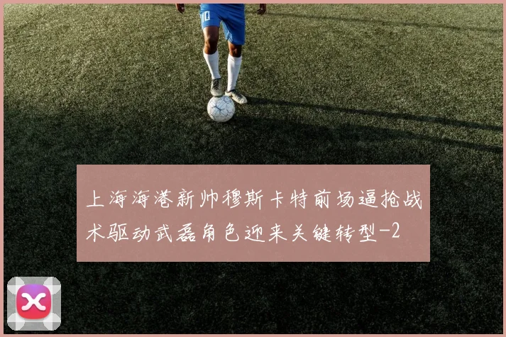 上海海港新帅穆斯卡特前场逼抢战术驱动武磊角色迎来关键转型