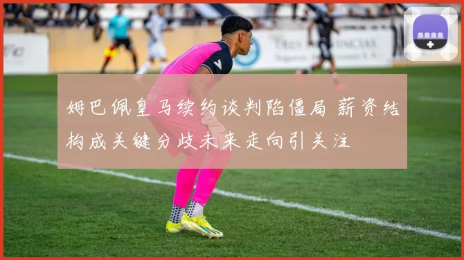 姆巴佩皇马续约谈判陷僵局 薪资结构成关键分歧未来走向引关注