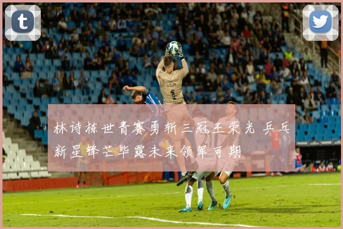林诗栋世青赛勇斩三冠王荣光 乒乓新星锋芒毕露未来领军可期