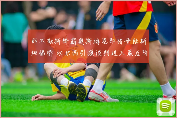 那不勒斯锋霸奥斯梅恩即将登陆斯坦福桥 切尔西引援谈判进入最后阶段