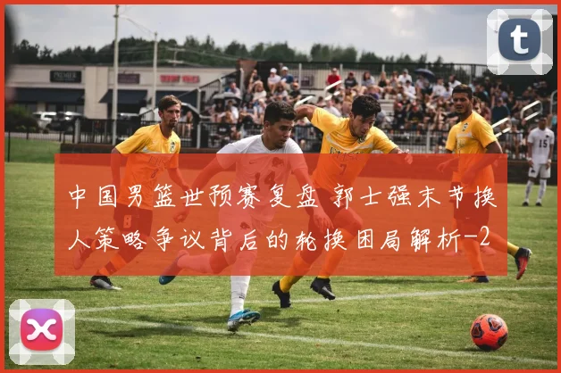 中国男篮世预赛复盘 郭士强末节换人策略争议背后的轮换困局解析
