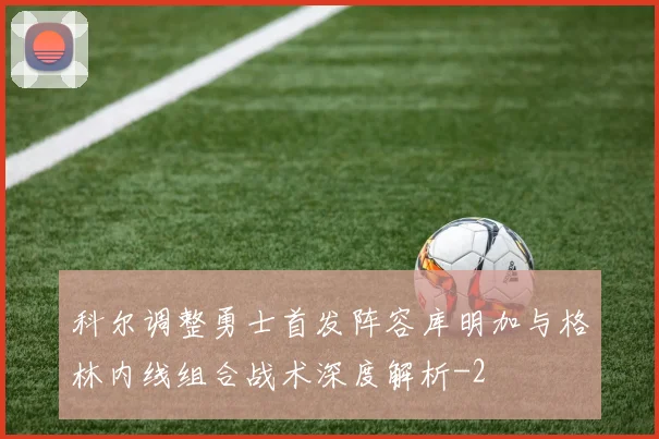 科尔调整勇士首发阵容库明加与格林内线组合战术深度解析