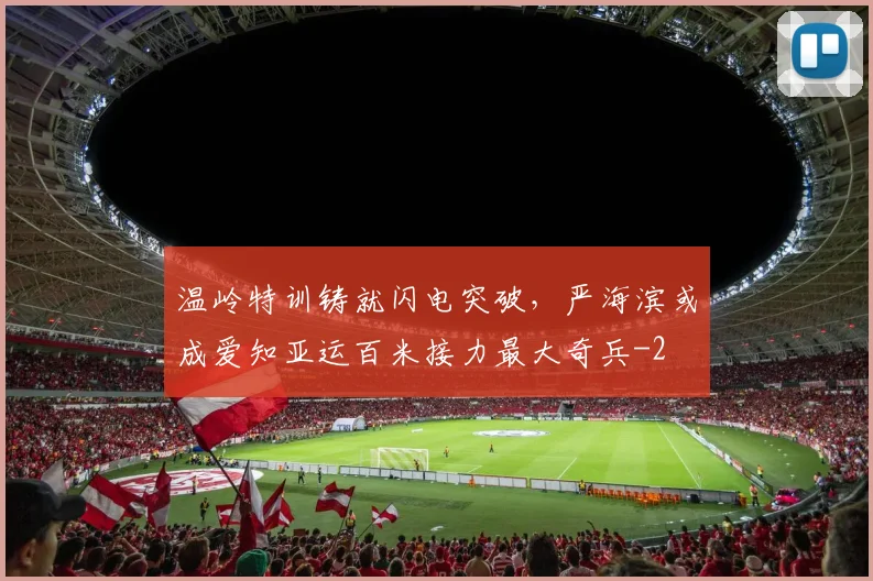 温岭特训铸就闪电突破,严海滨或成爱知亚运百米接力最大奇兵