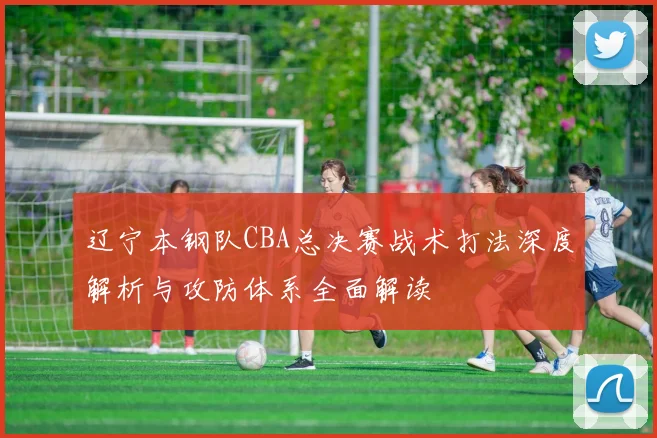 辽宁本钢队CBA总决赛战术打法深度解析与攻防体系全面解读