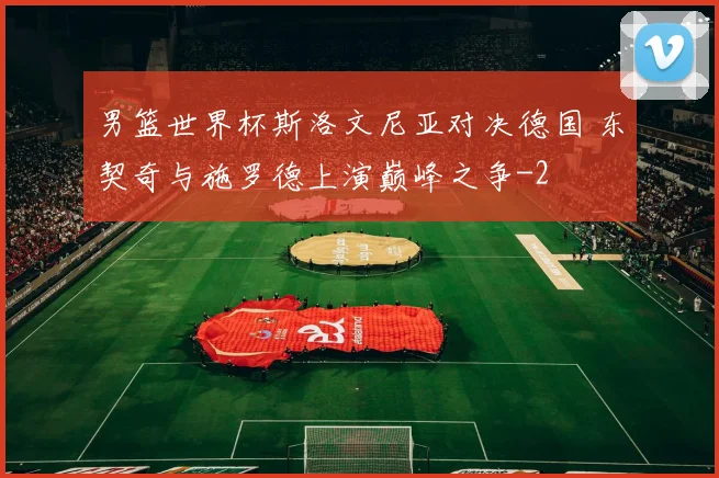 男篮世界杯斯洛文尼亚对决德国 东契奇与施罗德上演巅峰之争