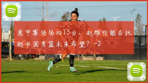 意甲赛场场均15分,赵维伦能否托起中国男篮未来希望?