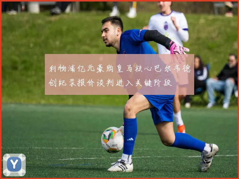 利物浦亿元豪购皇马核心巴尔韦德创纪录报价谈判进入关键阶段