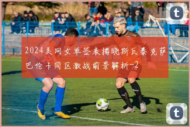2024美网女单签表揭晓斯瓦泰克萨巴伦卡同区激战前景解析