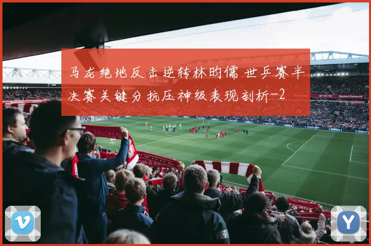 马龙绝地反击逆转林昀儒 世乒赛半决赛关键分抗压神级表现剖析