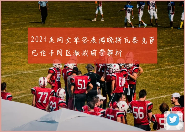 2024美网女单签表揭晓斯瓦泰克萨巴伦卡同区激战前景解析