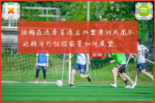 杨瀚森选秀落选后加盟澳洲凤凰队 这趟海外征程前景如何展望