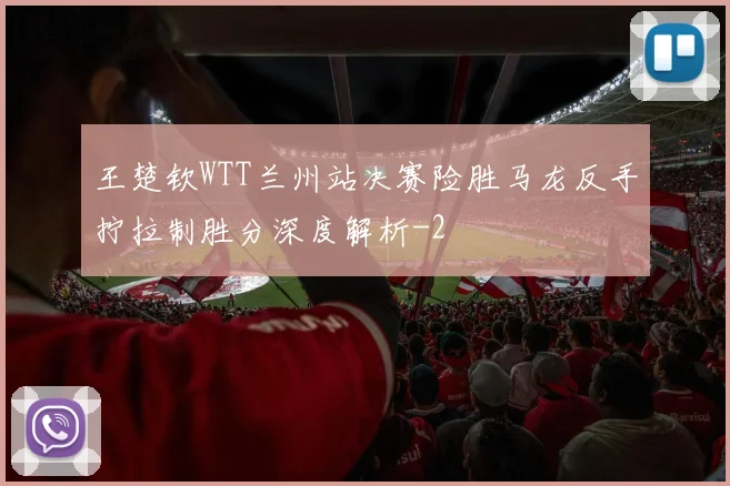 王楚钦WTT兰州站决赛险胜马龙反手拧拉制胜分深度解析