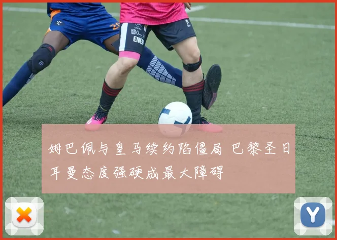 姆巴佩与皇马续约陷僵局 巴黎圣日耳曼态度强硬成最大障碍