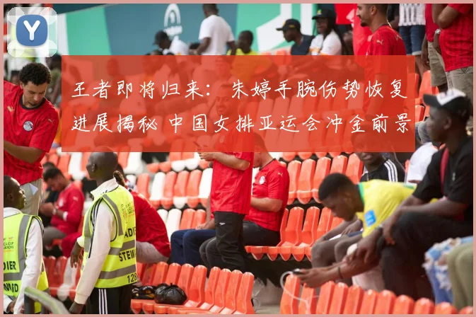 王者即将归来：朱婷手腕伤势恢复进展揭秘 中国女排亚运会冲金前景全方位解读