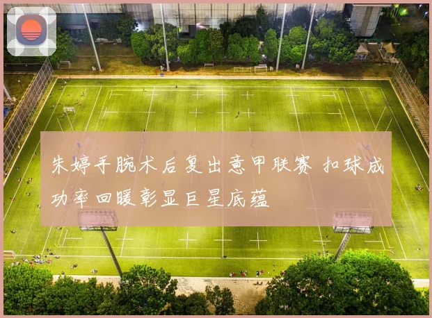 朱婷手腕术后复出意甲联赛 扣球成功率回暖彰显巨星底蕴