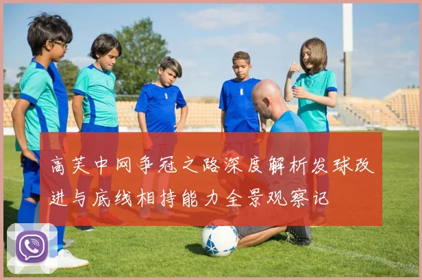 高芙中网争冠之路深度解析发球改进与底线相持能力全景观察记