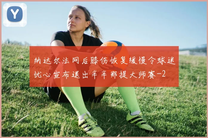 纳达尔法网后膝伤恢复缓慢令球迷忧心宣布退出辛辛那提大师赛