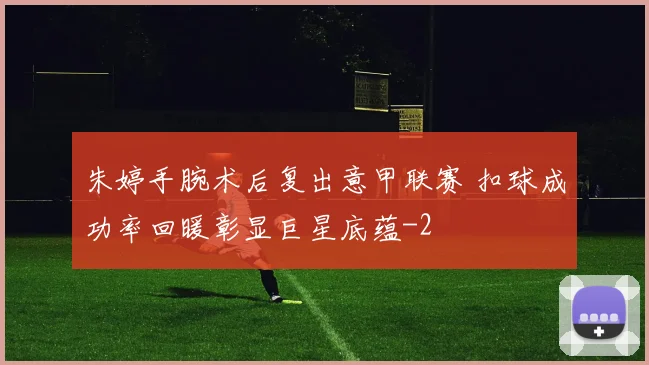 朱婷手腕术后复出意甲联赛 扣球成功率回暖彰显巨星底蕴