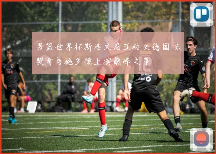 男篮世界杯斯洛文尼亚对决德国 东契奇与施罗德上演巅峰之争