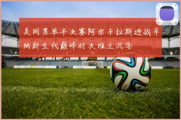 美网男单半决赛阿尔卡拉斯迎战辛纳新生代巅峰对决谁主沉浮