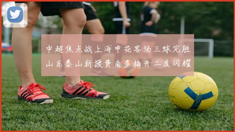 中超焦点战上海申花客场三球完胜山东泰山新援费南多梅开二度闪耀