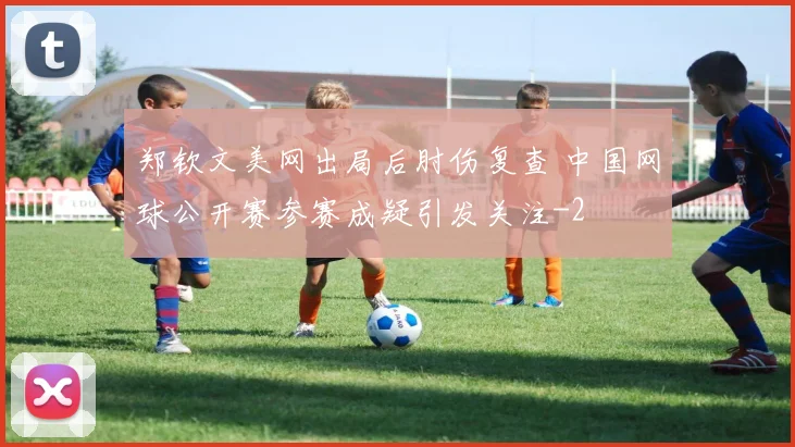 郑钦文美网出局后肘伤复查 中国网球公开赛参赛成疑引发关注