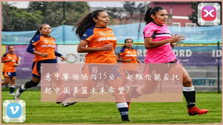 意甲赛场场均15分，赵维伦能否托起中国男篮未来希望？