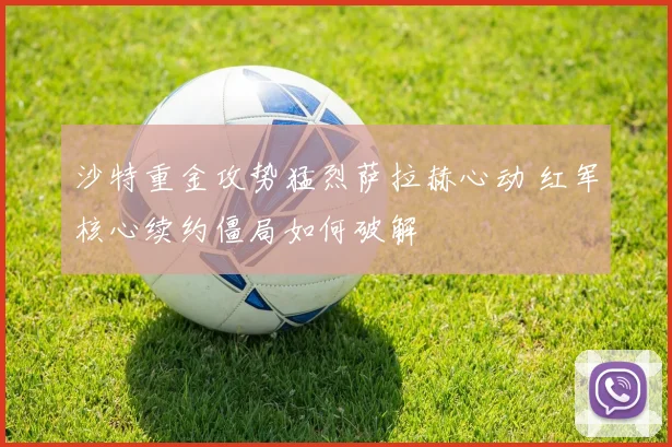 沙特重金攻势猛烈萨拉赫心动 红军核心续约僵局如何破解