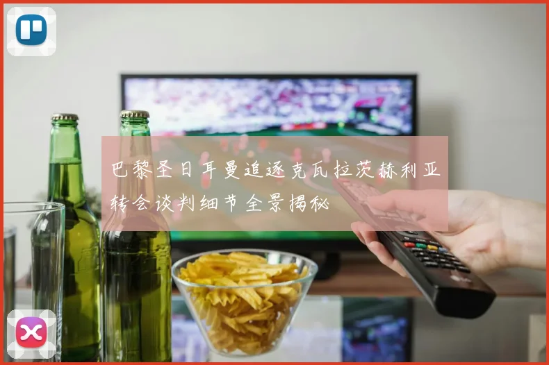 巴黎圣日耳曼追逐克瓦拉茨赫利亚转会谈判细节全景揭秘