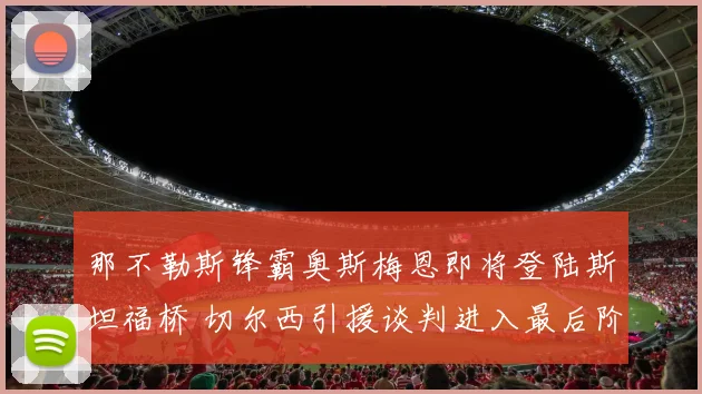 那不勒斯锋霸奥斯梅恩即将登陆斯坦福桥 切尔西引援谈判进入最后阶段