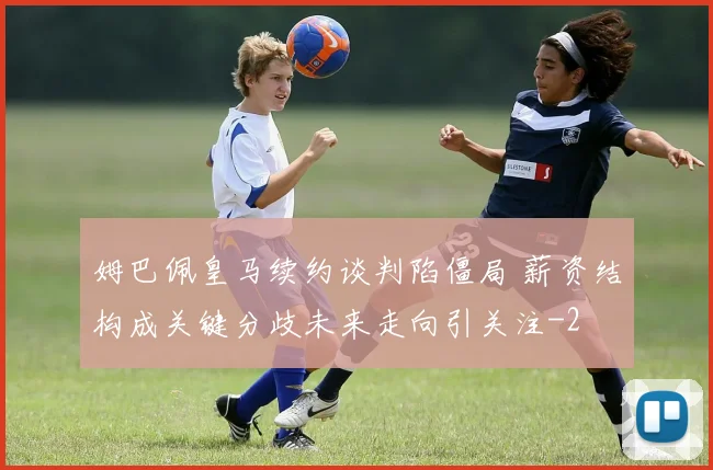 姆巴佩皇马续约谈判陷僵局 薪资结构成关键分歧未来走向引关注