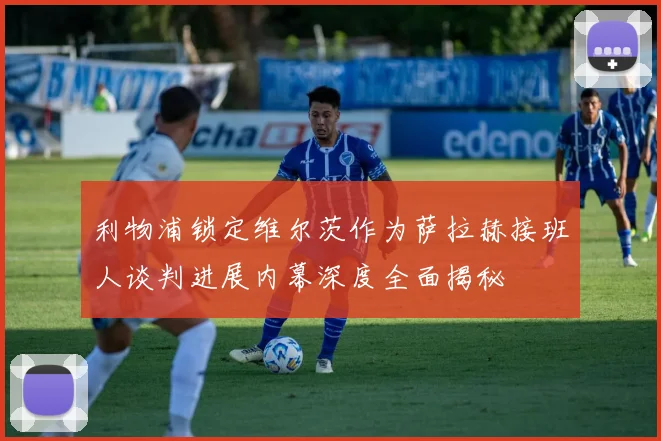 利物浦锁定维尔茨作为萨拉赫接班人谈判进展内幕深度全面揭秘