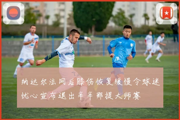 纳达尔法网后膝伤恢复缓慢令球迷忧心宣布退出辛辛那提大师赛