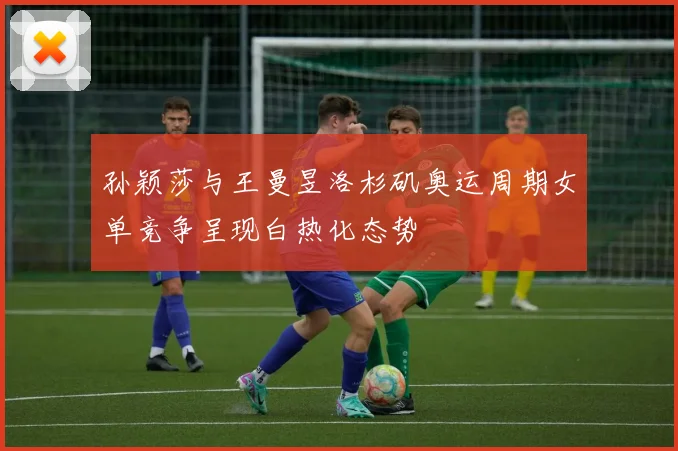 孙颖莎与王曼昱洛杉矶奥运周期女单竞争呈现白热化态势