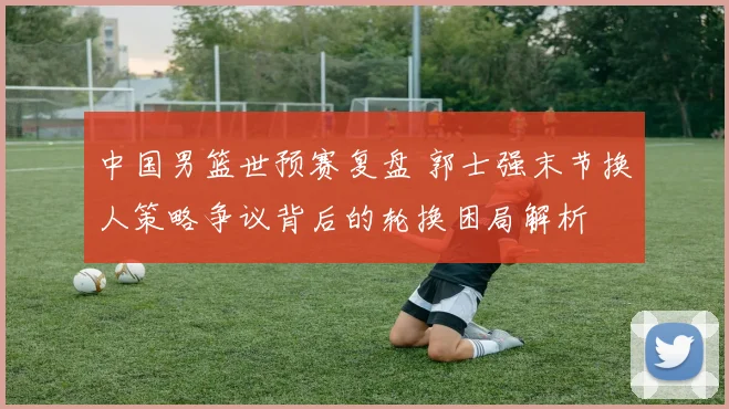 中国男篮世预赛复盘 郭士强末节换人策略争议背后的轮换困局解析